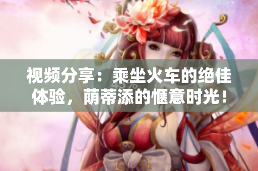 視頻分享：乘坐火車的絕佳體驗(yàn)，蔭蒂添的愜意時光！