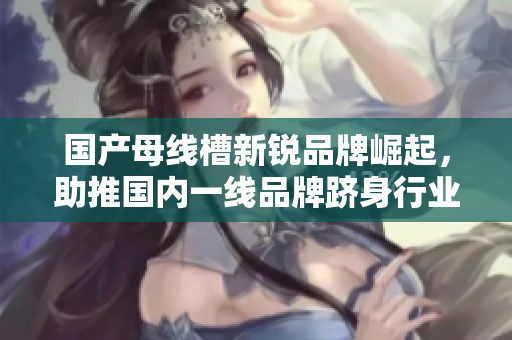 國產(chǎn)母線槽新銳品牌崛起，助推國內(nèi)一線品牌躋身行業(yè)巔峰