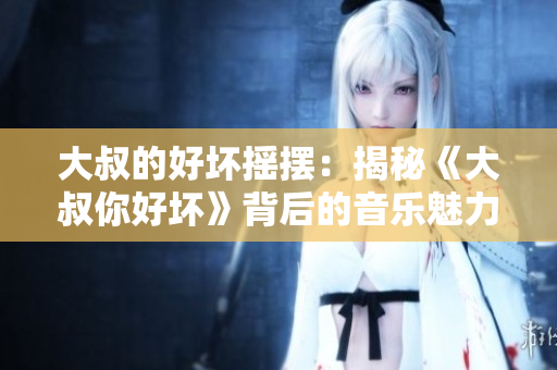 大叔的好壞搖擺：揭秘《大叔你好壞》背后的音樂魅力