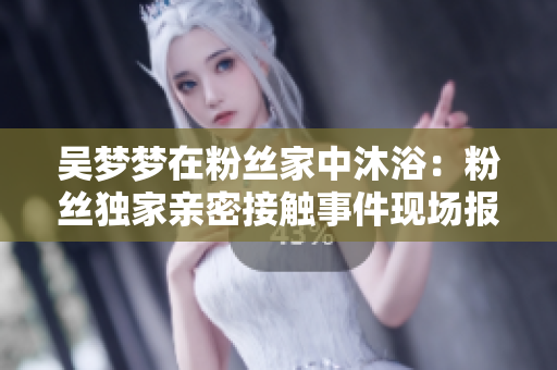 吳夢夢在粉絲家中沐?。悍劢z獨(dú)家親密接觸事件現(xiàn)場報(bào)道