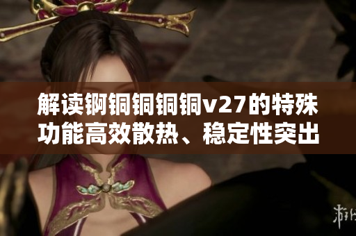 解讀錒銅銅銅銅v27的特殊功能高效散熱、穩(wěn)定性突出