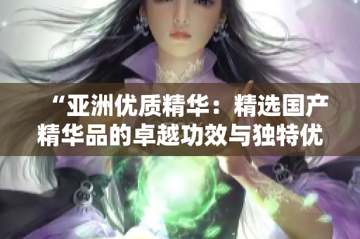 “亞洲優(yōu)質(zhì)精華：精選國產(chǎn)精華品的卓越功效與獨(dú)特優(yōu)勢”