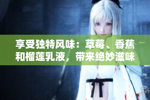享受獨特風味：草莓、香蕉和榴蓮乳液，帶來絕妙滋味