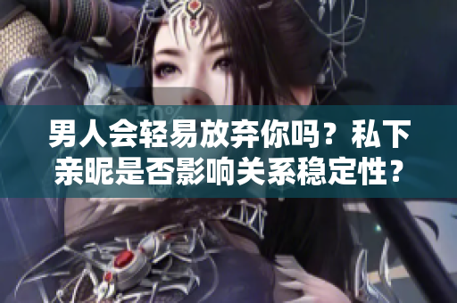 男人會輕易放棄你嗎？私下親昵是否影響關(guān)系穩(wěn)定性？