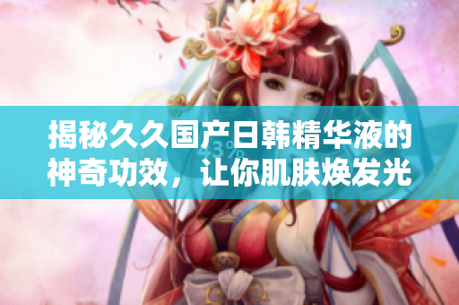 揭秘久久國產(chǎn)日韓精華液的神奇功效，讓你肌膚煥發(fā)光彩！