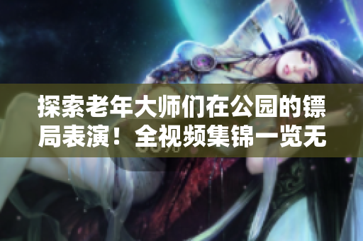 探索老年大師們在公園的鏢局表演！全視頻集錦一覽無余