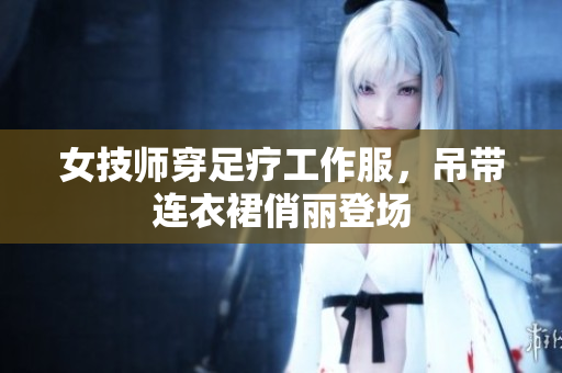 女技師穿足療工作服，吊帶連衣裙俏麗登場