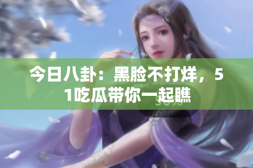 今日八卦：黑臉不打烊，51吃瓜帶你一起瞧