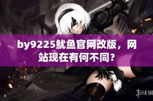 by9225魷魚(yú)官網(wǎng)改版，網(wǎng)站現(xiàn)在有何不同？