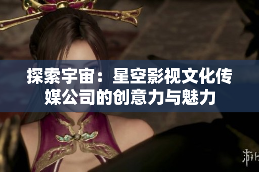 探索宇宙：星空影視文化傳媒公司的創(chuàng)意力與魅力