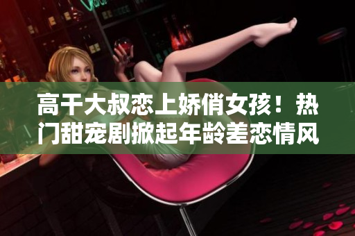 高干大叔戀上嬌俏女孩！熱門(mén)甜寵劇掀起年齡差戀情風(fēng)暴
