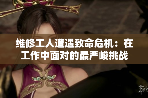 維修工人遭遇致命危機(jī)：在工作中面對的最嚴(yán)峻挑戰(zhàn)