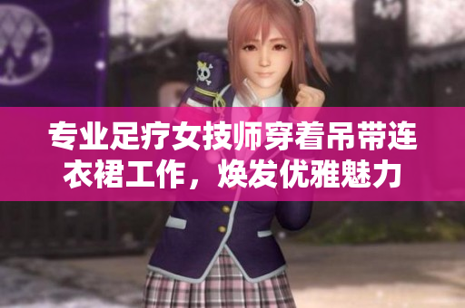 專業(yè)足療女技師穿著吊帶連衣裙工作，煥發(fā)優(yōu)雅魅力