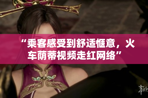 “乘客感受到舒適愜意，火車蔭蒂視頻走紅網(wǎng)絡(luò)”