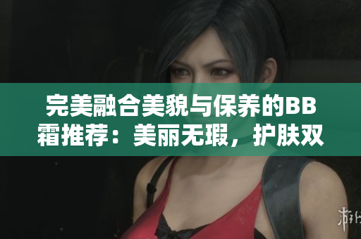 完美融合美貌與保養(yǎng)的BB霜推薦：美麗無瑕，護(hù)膚雙效