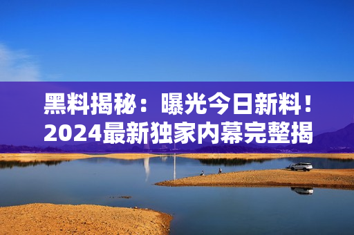 黑料揭秘：曝光今日新料！2024最新獨(dú)家內(nèi)幕完整揭露