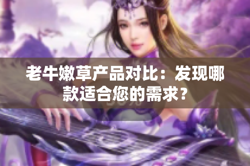 老牛嫩草產(chǎn)品對(duì)比：發(fā)現(xiàn)哪款適合您的需求？
