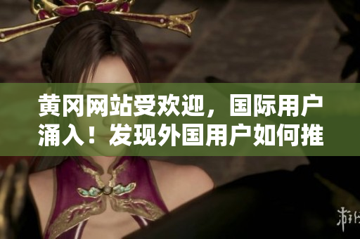 黃岡網(wǎng)站受歡迎，國際用戶涌入！發(fā)現(xiàn)外國用戶如何推廣黃岡網(wǎng)站的秘訣？