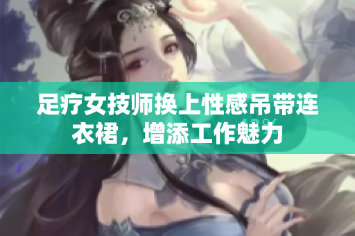 足療女技師換上性感吊帶連衣裙，增添工作魅力