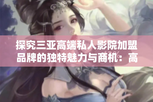 探究三亞高端私人影院加盟品牌的獨(dú)特魅力與商機(jī)：高清觀影體驗(yàn)再升級