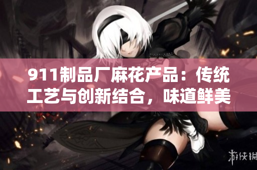911制品廠麻花產(chǎn)品：傳統(tǒng)工藝與創(chuàng)新結(jié)合，味道鮮美，營養(yǎng)豐富