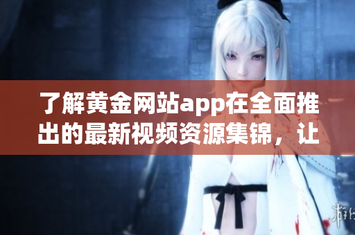 了解黃金網(wǎng)站app在全面推出的最新視頻資源集錦，讓您暢享全方位的黃金知識與技巧