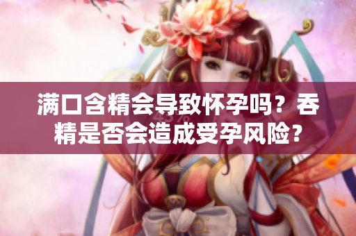 滿口含精會導(dǎo)致懷孕嗎？吞精是否會造成受孕風(fēng)險？