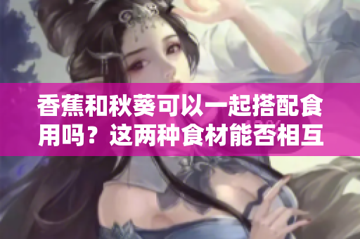 香蕉和秋葵可以一起搭配食用嗎？這兩種食材能否相互搭配，營養(yǎng)價(jià)值如何？