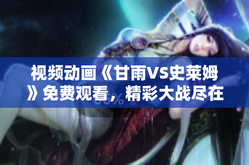 視頻動畫《甘雨VS史萊姆》免費觀看，精彩大戰(zhàn)盡在其中
