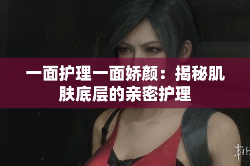 一面護(hù)理一面嬌顏：揭秘肌膚底層的親密護(hù)理