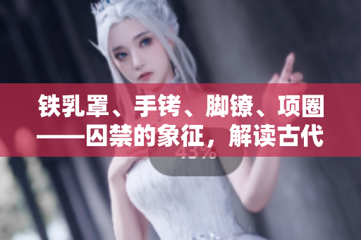 鐵乳罩、手銬、腳鐐、項圈——囚禁的象征，解讀古代刑具的文化意義