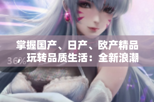 掌握國產(chǎn)、日產(chǎn)、歐產(chǎn)精品，玩轉(zhuǎn)品質(zhì)生活：全新浪潮使用指南