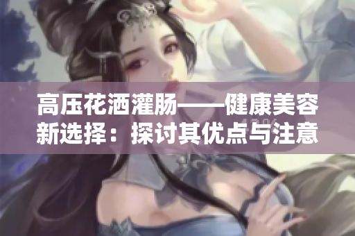 高壓花灑灌腸——健康美容新選擇：探討其優(yōu)點(diǎn)與注意事項(xiàng)