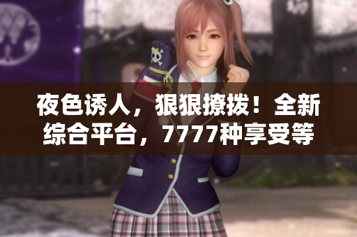 夜色誘人，狠狠撩撥！全新綜合平臺(tái)，7777種享受等你來體驗(yàn)！
