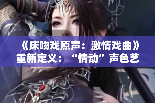 《床吻戲原聲：激情戲曲》重新定義：“情動(dòng)”聲色藝術(shù)重新詮釋