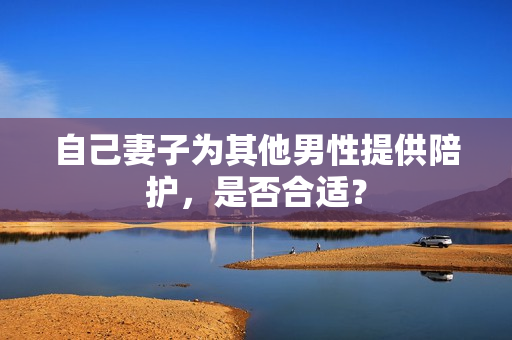 自己妻子為其他男性提供陪護(hù)，是否合適？