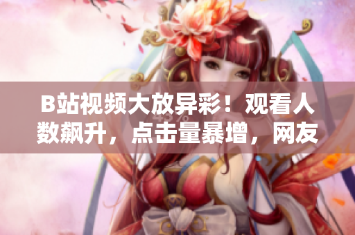 B站視頻大放異彩！觀看人數(shù)飆升，點(diǎn)擊量暴增，網(wǎng)友熱議如潮
