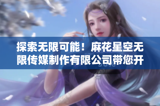 探索無限可能！麻花星空無限傳媒制作有限公司帶您開啟創(chuàng)意之旅