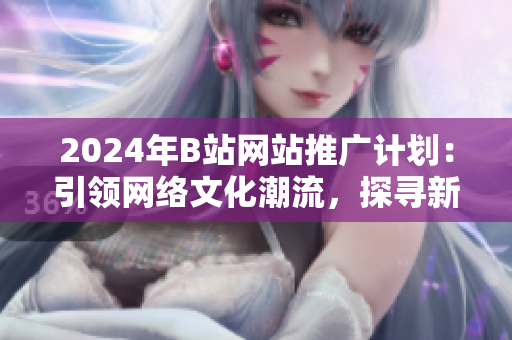 2024年B站網(wǎng)站推廣計劃：引領(lǐng)網(wǎng)絡(luò)文化潮流，探尋新媒體之路