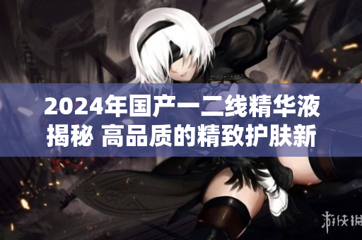 2024年國產(chǎn)一二線精華液揭秘 高品質(zhì)的精致護膚新選擇