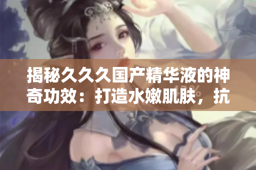 揭秘久久久國(guó)產(chǎn)精華液的神奇功效：打造水嫩肌膚，抗衰老效果倍增，重塑肌膚光彩煥發(fā)