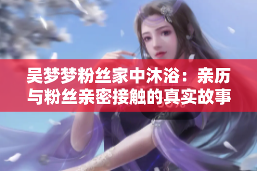 吳夢夢粉絲家中沐?。河H歷與粉絲親密接觸的真實故事