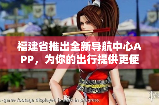 福建省推出全新導(dǎo)航中心APP，為你的出行提供更便捷的導(dǎo)航服務(wù)