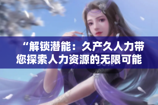 “解鎖潛能：久產(chǎn)久人力帶您探索人力資源的無限可能！”
