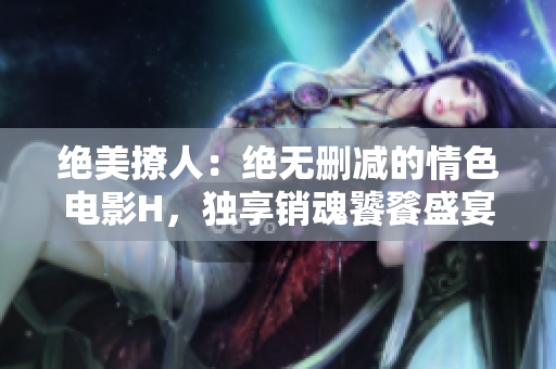 絕美撩人：絕無(wú)刪減的情色電影H，獨(dú)享銷魂饕餮盛宴！