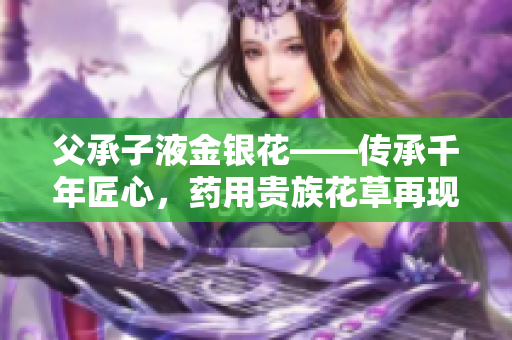 父承子液金銀花——傳承千年匠心，藥用貴族花草再現(xiàn)輝煌