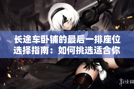 長(zhǎng)途車臥鋪的最后一排座位選擇指南：如何挑選適合你的位置？