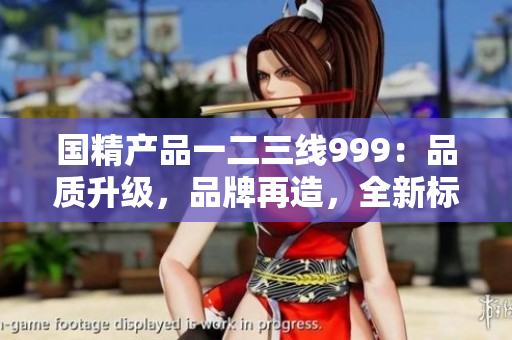 國(guó)精產(chǎn)品一二三線999：品質(zhì)升級(jí)，品牌再造，全新標(biāo)準(zhǔn)定義！