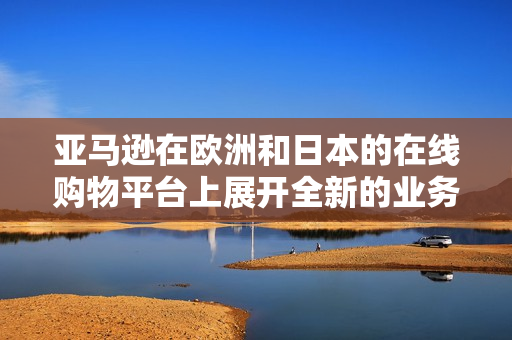 亞馬遜在歐洲和日本的在線購(gòu)物平臺(tái)上展開全新的業(yè)務(wù)戰(zhàn)略