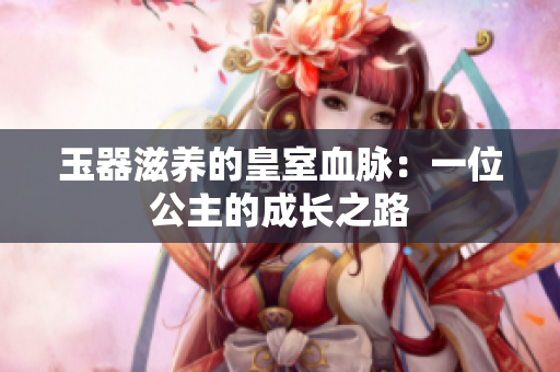 玉器滋養(yǎng)的皇室血脈：一位公主的成長(zhǎng)之路